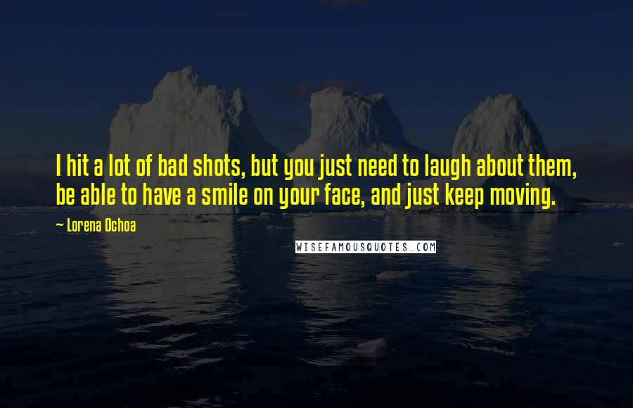 Lorena Ochoa Quotes: I hit a lot of bad shots, but you just need to laugh about them, be able to have a smile on your face, and just keep moving.