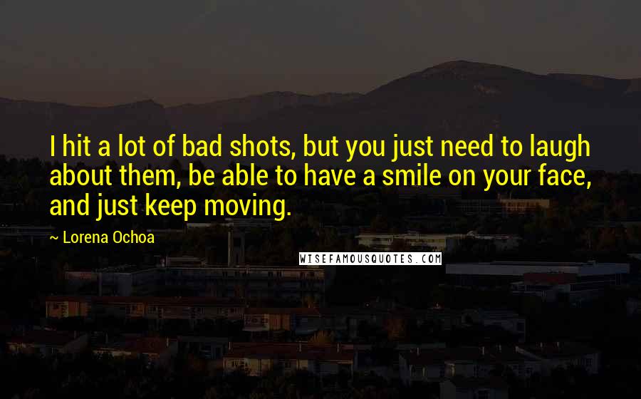 Lorena Ochoa Quotes: I hit a lot of bad shots, but you just need to laugh about them, be able to have a smile on your face, and just keep moving.