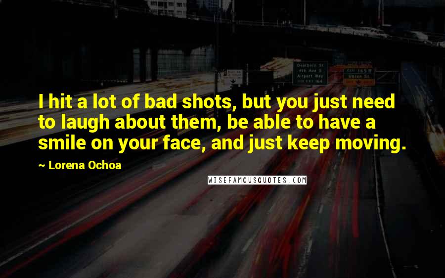 Lorena Ochoa Quotes: I hit a lot of bad shots, but you just need to laugh about them, be able to have a smile on your face, and just keep moving.