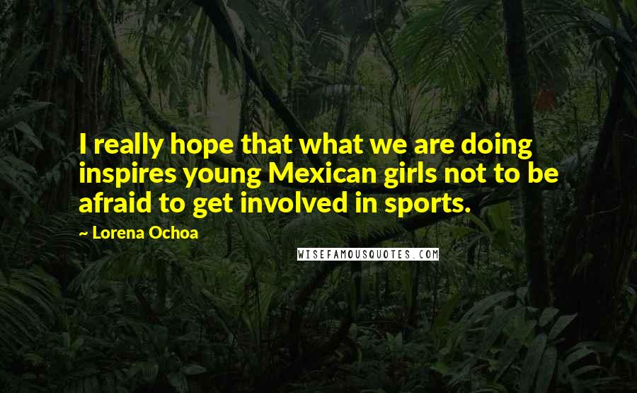 Lorena Ochoa Quotes: I really hope that what we are doing inspires young Mexican girls not to be afraid to get involved in sports.