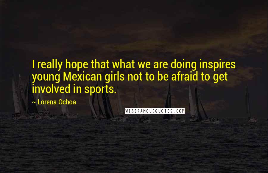 Lorena Ochoa Quotes: I really hope that what we are doing inspires young Mexican girls not to be afraid to get involved in sports.