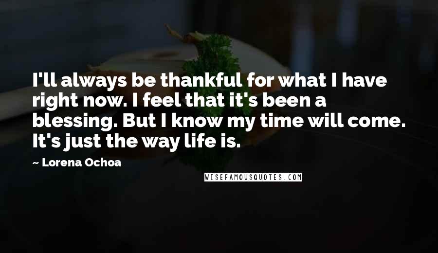 Lorena Ochoa Quotes: I'll always be thankful for what I have right now. I feel that it's been a blessing. But I know my time will come. It's just the way life is.