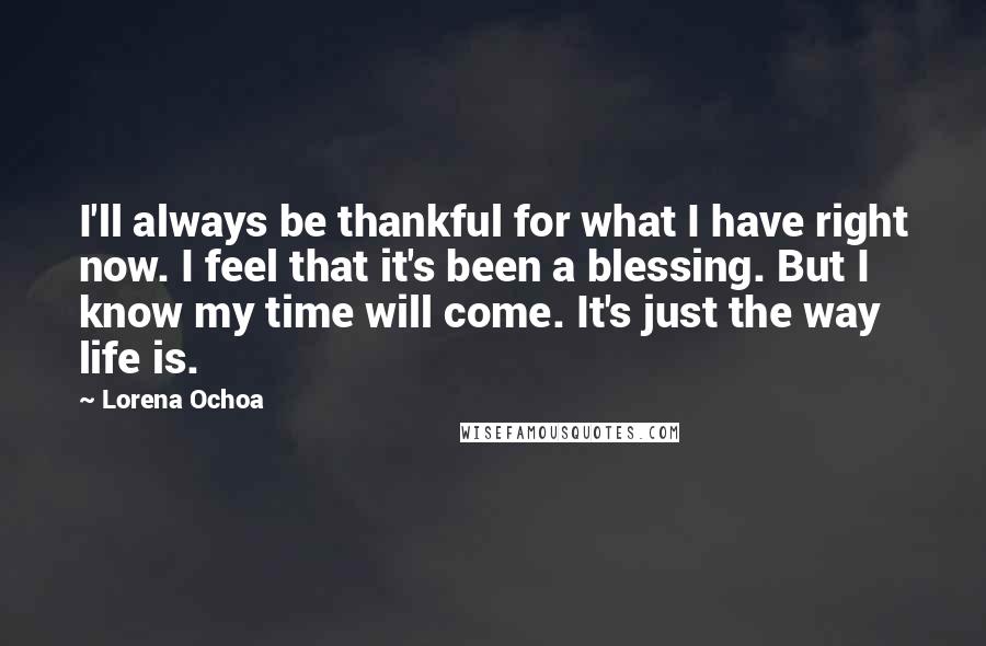 Lorena Ochoa Quotes: I'll always be thankful for what I have right now. I feel that it's been a blessing. But I know my time will come. It's just the way life is.