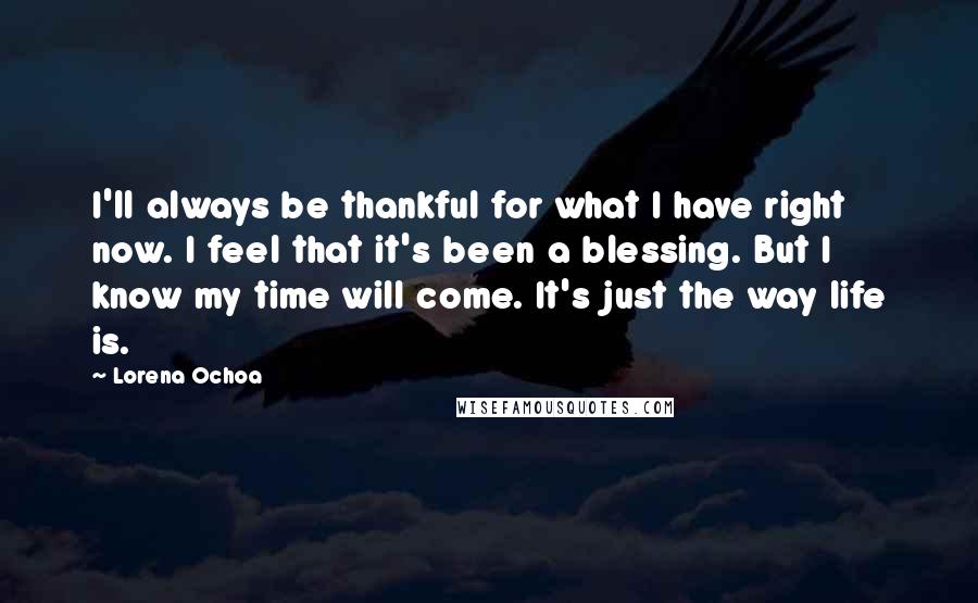 Lorena Ochoa Quotes: I'll always be thankful for what I have right now. I feel that it's been a blessing. But I know my time will come. It's just the way life is.