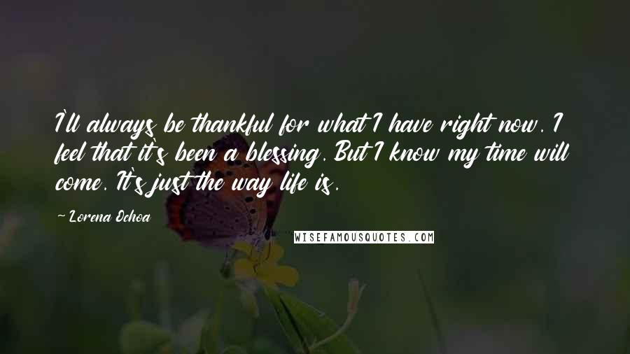 Lorena Ochoa Quotes: I'll always be thankful for what I have right now. I feel that it's been a blessing. But I know my time will come. It's just the way life is.