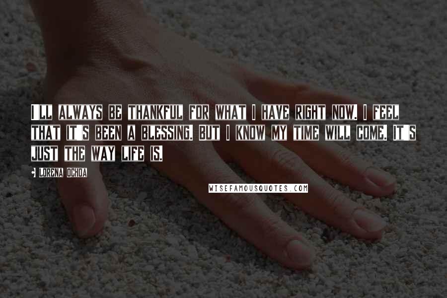Lorena Ochoa Quotes: I'll always be thankful for what I have right now. I feel that it's been a blessing. But I know my time will come. It's just the way life is.