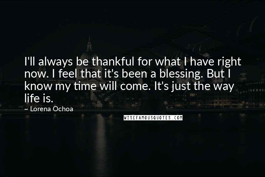 Lorena Ochoa Quotes: I'll always be thankful for what I have right now. I feel that it's been a blessing. But I know my time will come. It's just the way life is.