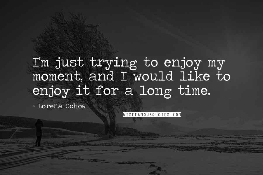 Lorena Ochoa Quotes: I'm just trying to enjoy my moment, and I would like to enjoy it for a long time.