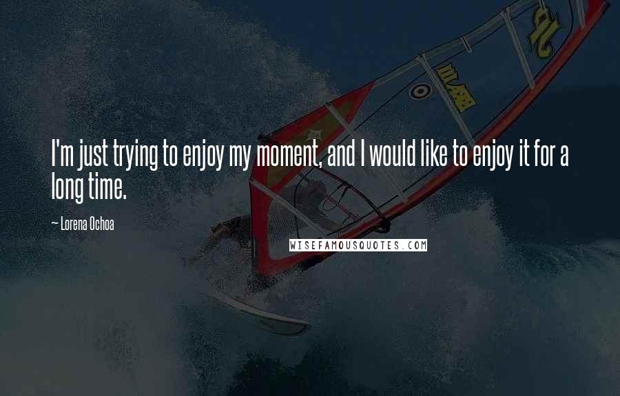 Lorena Ochoa Quotes: I'm just trying to enjoy my moment, and I would like to enjoy it for a long time.