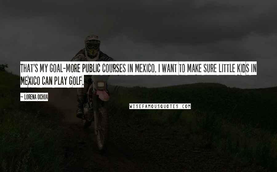 Lorena Ochoa Quotes: That's my goal-more public courses in Mexico. I want to make sure little kids in Mexico can play golf.