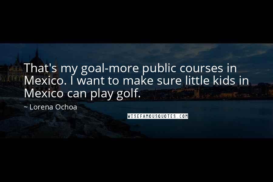 Lorena Ochoa Quotes: That's my goal-more public courses in Mexico. I want to make sure little kids in Mexico can play golf.