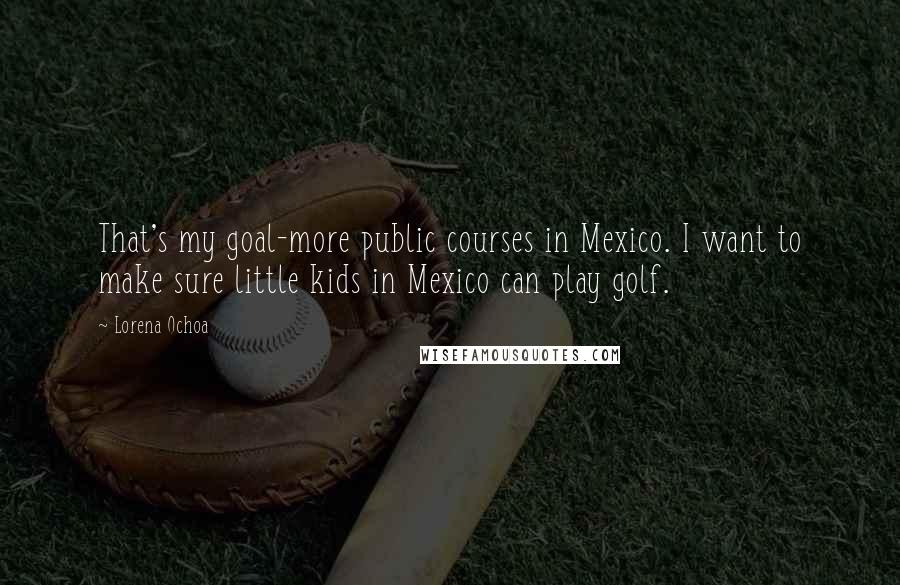 Lorena Ochoa Quotes: That's my goal-more public courses in Mexico. I want to make sure little kids in Mexico can play golf.