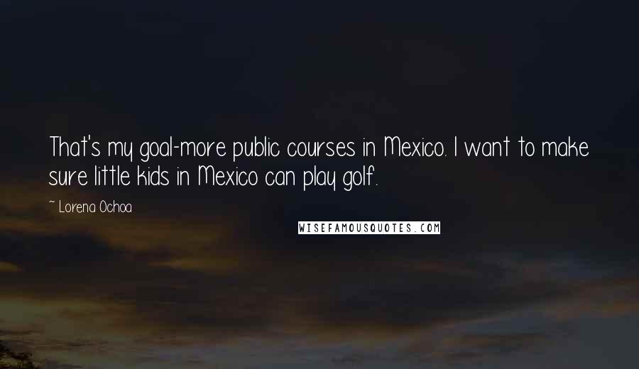 Lorena Ochoa Quotes: That's my goal-more public courses in Mexico. I want to make sure little kids in Mexico can play golf.