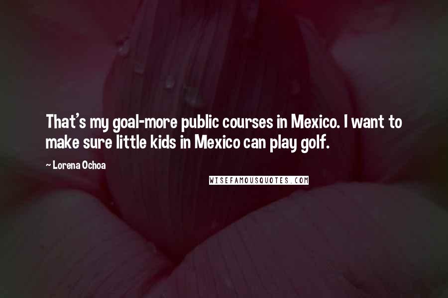 Lorena Ochoa Quotes: That's my goal-more public courses in Mexico. I want to make sure little kids in Mexico can play golf.