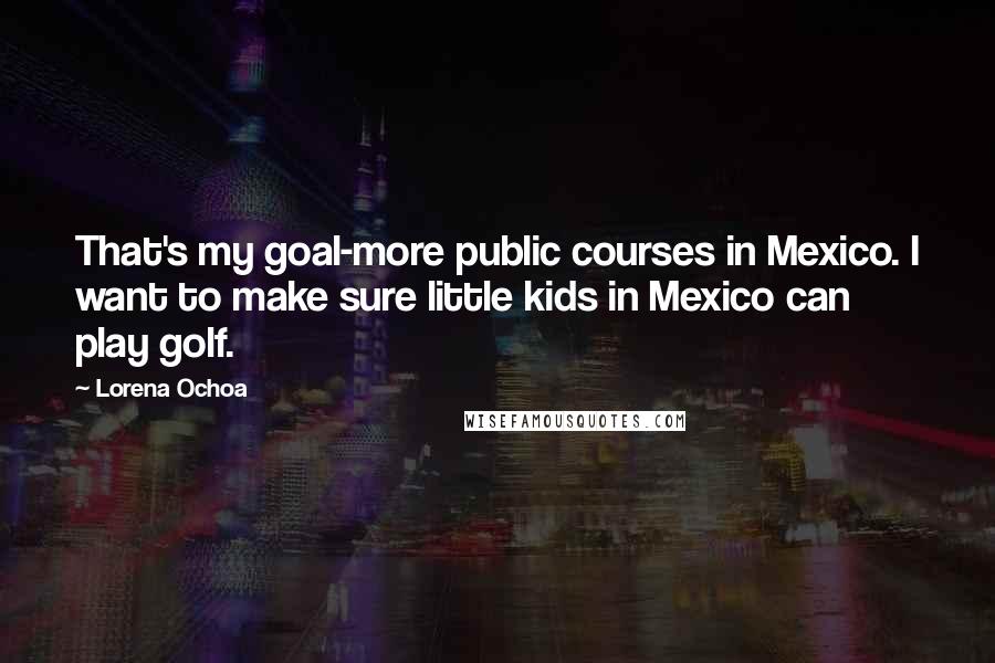 Lorena Ochoa Quotes: That's my goal-more public courses in Mexico. I want to make sure little kids in Mexico can play golf.