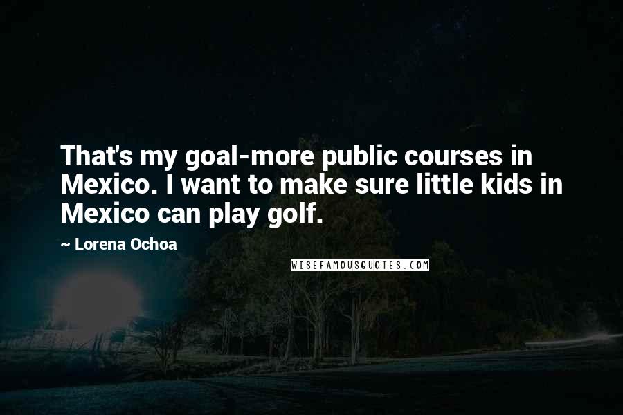 Lorena Ochoa Quotes: That's my goal-more public courses in Mexico. I want to make sure little kids in Mexico can play golf.