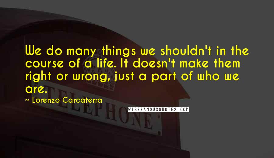 Lorenzo Carcaterra Quotes: We do many things we shouldn't in the course of a life. It doesn't make them right or wrong, just a part of who we are.