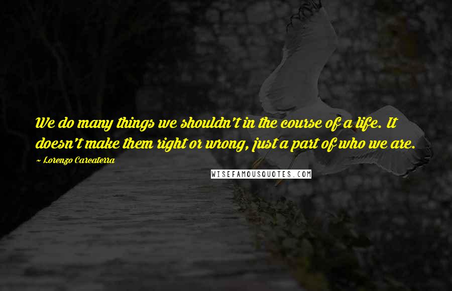 Lorenzo Carcaterra Quotes: We do many things we shouldn't in the course of a life. It doesn't make them right or wrong, just a part of who we are.