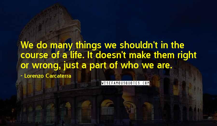 Lorenzo Carcaterra Quotes: We do many things we shouldn't in the course of a life. It doesn't make them right or wrong, just a part of who we are.