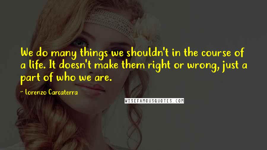 Lorenzo Carcaterra Quotes: We do many things we shouldn't in the course of a life. It doesn't make them right or wrong, just a part of who we are.