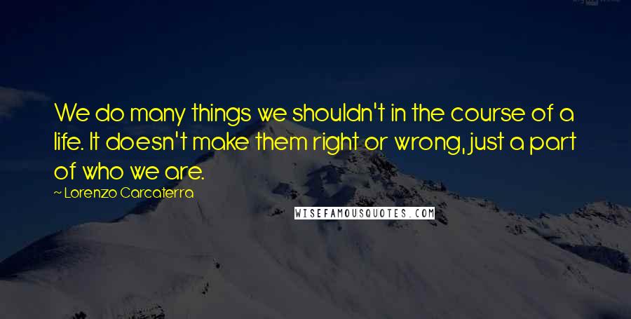 Lorenzo Carcaterra Quotes: We do many things we shouldn't in the course of a life. It doesn't make them right or wrong, just a part of who we are.