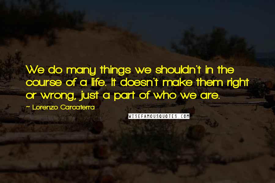 Lorenzo Carcaterra Quotes: We do many things we shouldn't in the course of a life. It doesn't make them right or wrong, just a part of who we are.