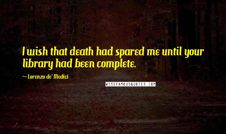Lorenzo De' Medici Quotes: I wish that death had spared me until your library had been complete.