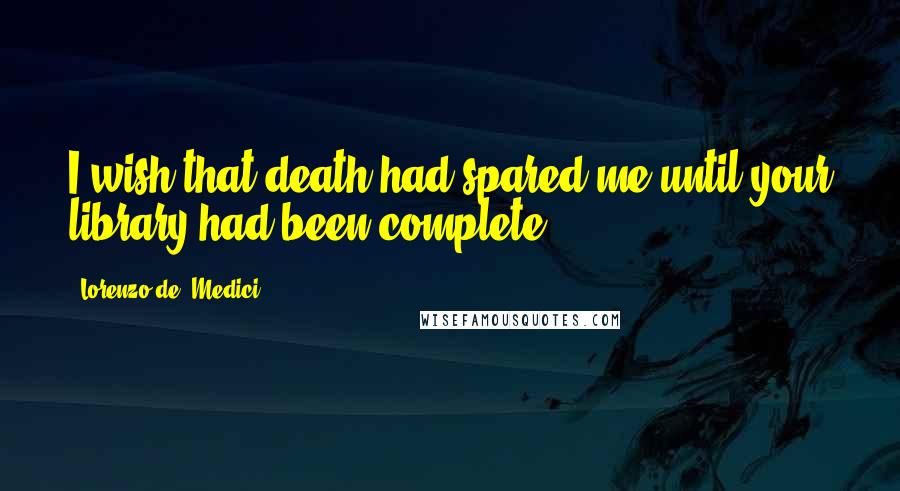 Lorenzo De' Medici Quotes: I wish that death had spared me until your library had been complete.