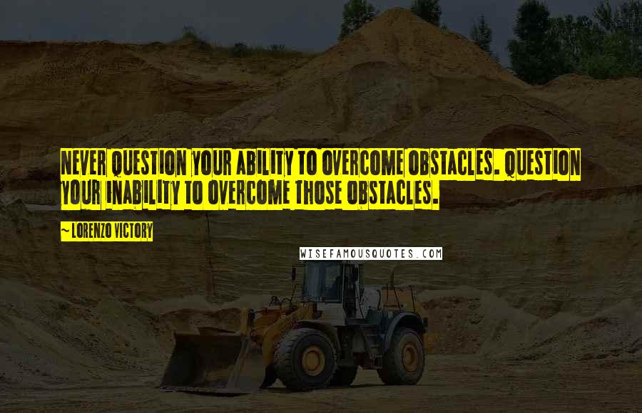 Lorenzo Victory Quotes: Never question your ability to overcome obstacles. Question your inability to overcome those obstacles.