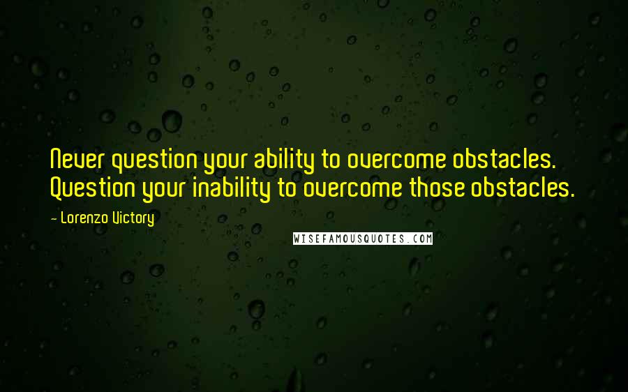 Lorenzo Victory Quotes: Never question your ability to overcome obstacles. Question your inability to overcome those obstacles.
