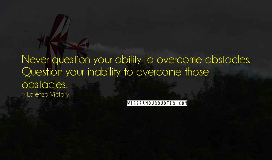 Lorenzo Victory Quotes: Never question your ability to overcome obstacles. Question your inability to overcome those obstacles.