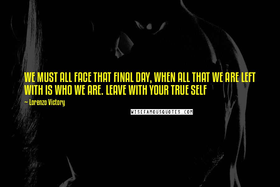 Lorenzo Victory Quotes: WE MUST ALL FACE THAT FINAL DAY, WHEN ALL THAT WE ARE LEFT WITH IS WHO WE ARE. LEAVE WITH YOUR TRUE SELF