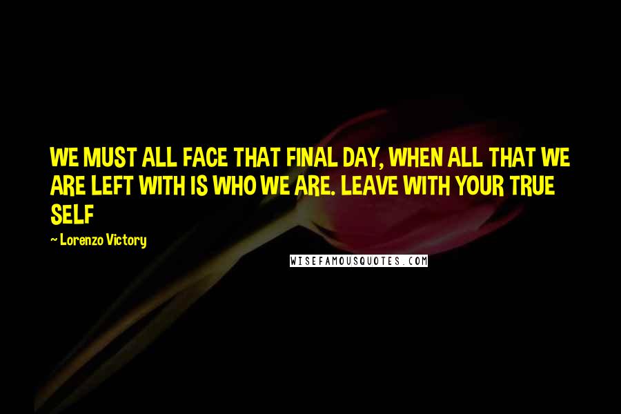 Lorenzo Victory Quotes: WE MUST ALL FACE THAT FINAL DAY, WHEN ALL THAT WE ARE LEFT WITH IS WHO WE ARE. LEAVE WITH YOUR TRUE SELF