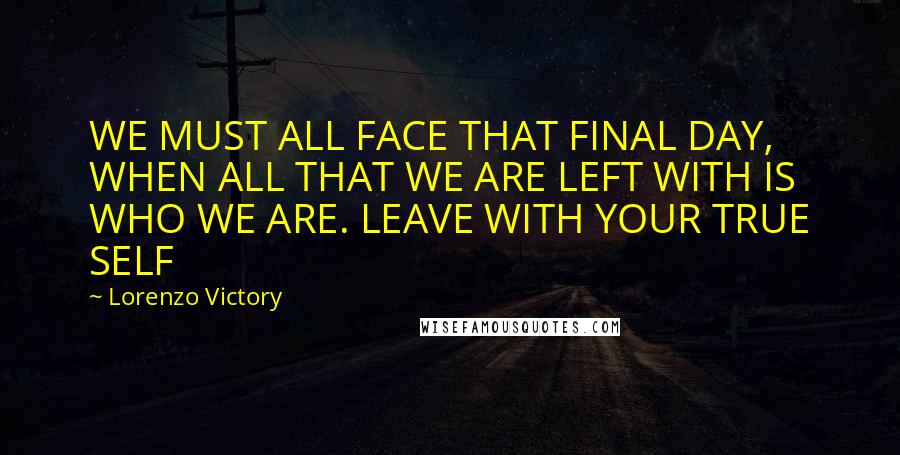 Lorenzo Victory Quotes: WE MUST ALL FACE THAT FINAL DAY, WHEN ALL THAT WE ARE LEFT WITH IS WHO WE ARE. LEAVE WITH YOUR TRUE SELF