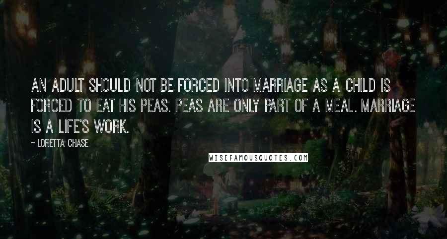 Loretta Chase Quotes: An adult should not be forced into marriage as a child is forced to eat his peas. Peas are only part of a meal. Marriage is a life's work.