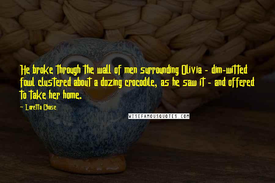 Loretta Chase Quotes: He broke through the wall of men surrounding Olivia - dim-witted fowl clustered about a dozing crocodile, as he saw it - and offered to take her home.