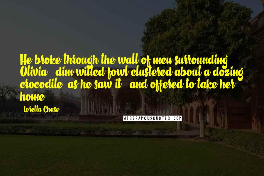 Loretta Chase Quotes: He broke through the wall of men surrounding Olivia - dim-witted fowl clustered about a dozing crocodile, as he saw it - and offered to take her home.