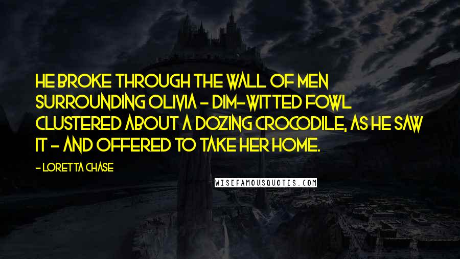 Loretta Chase Quotes: He broke through the wall of men surrounding Olivia - dim-witted fowl clustered about a dozing crocodile, as he saw it - and offered to take her home.