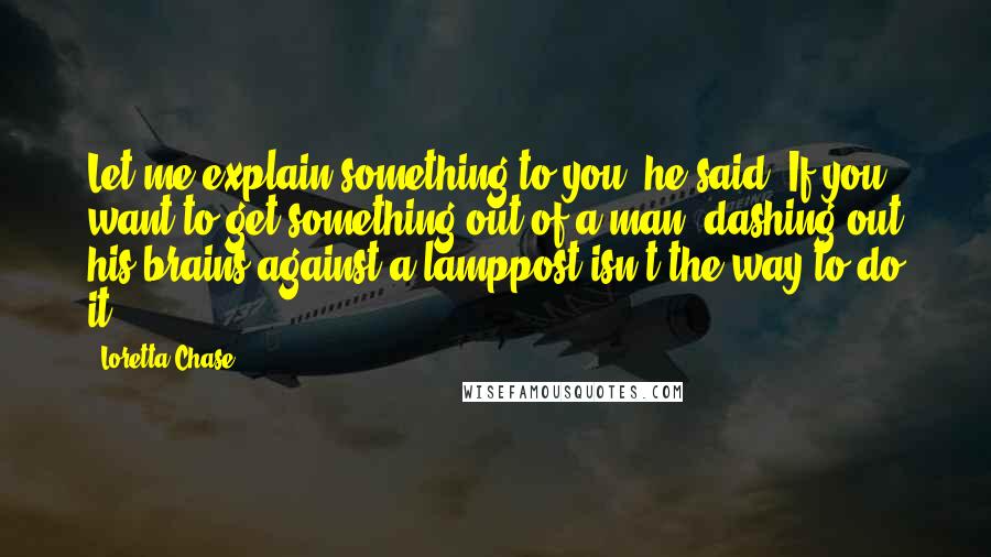 Loretta Chase Quotes: Let me explain something to you, he said. If you want to get something out of a man, dashing out his brains against a lamppost isn't the way to do it.