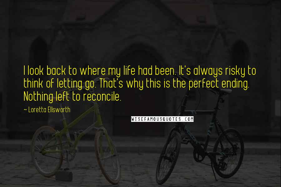 Loretta Ellsworth Quotes: I look back to where my life had been. It's always risky to think of letting go. That's why this is the perfect ending. Nothing left to reconcile.