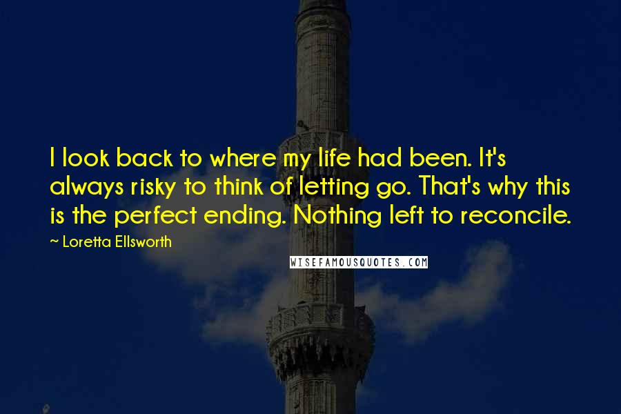 Loretta Ellsworth Quotes: I look back to where my life had been. It's always risky to think of letting go. That's why this is the perfect ending. Nothing left to reconcile.