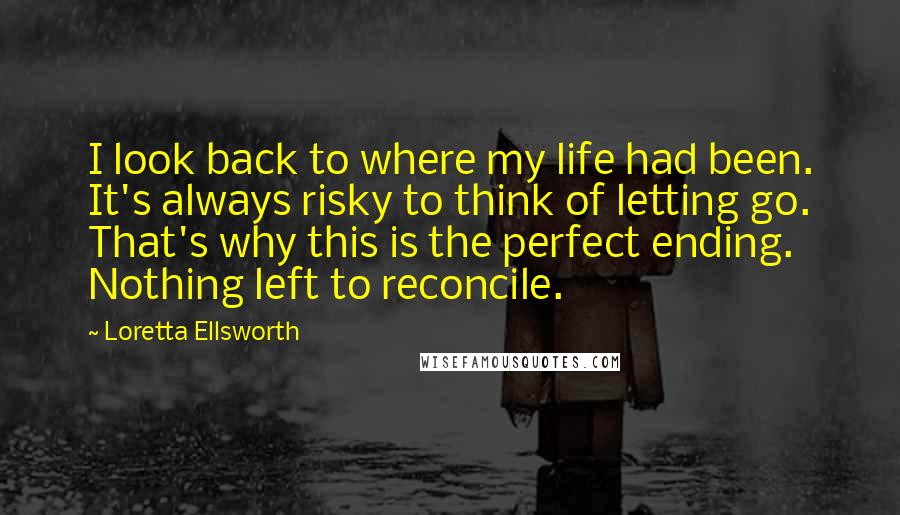 Loretta Ellsworth Quotes: I look back to where my life had been. It's always risky to think of letting go. That's why this is the perfect ending. Nothing left to reconcile.