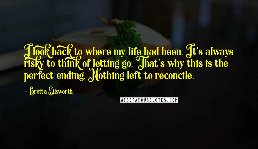 Loretta Ellsworth Quotes: I look back to where my life had been. It's always risky to think of letting go. That's why this is the perfect ending. Nothing left to reconcile.