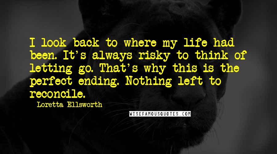 Loretta Ellsworth Quotes: I look back to where my life had been. It's always risky to think of letting go. That's why this is the perfect ending. Nothing left to reconcile.