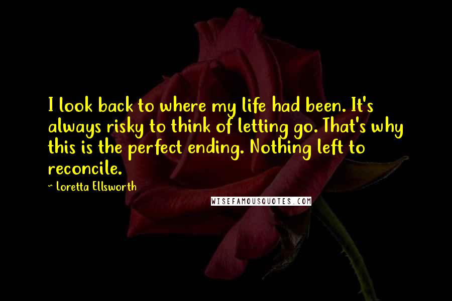 Loretta Ellsworth Quotes: I look back to where my life had been. It's always risky to think of letting go. That's why this is the perfect ending. Nothing left to reconcile.