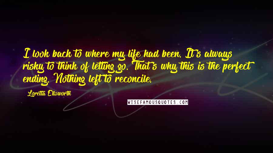 Loretta Ellsworth Quotes: I look back to where my life had been. It's always risky to think of letting go. That's why this is the perfect ending. Nothing left to reconcile.