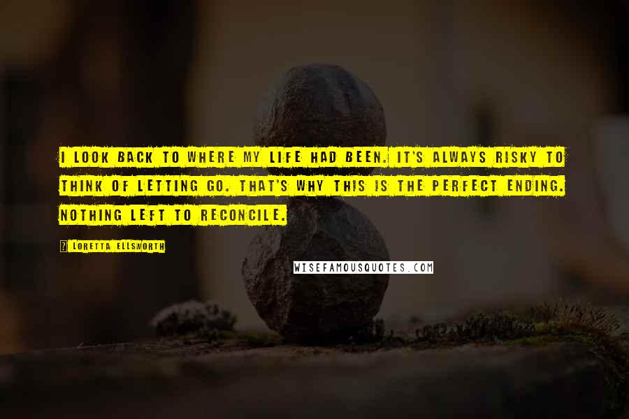 Loretta Ellsworth Quotes: I look back to where my life had been. It's always risky to think of letting go. That's why this is the perfect ending. Nothing left to reconcile.