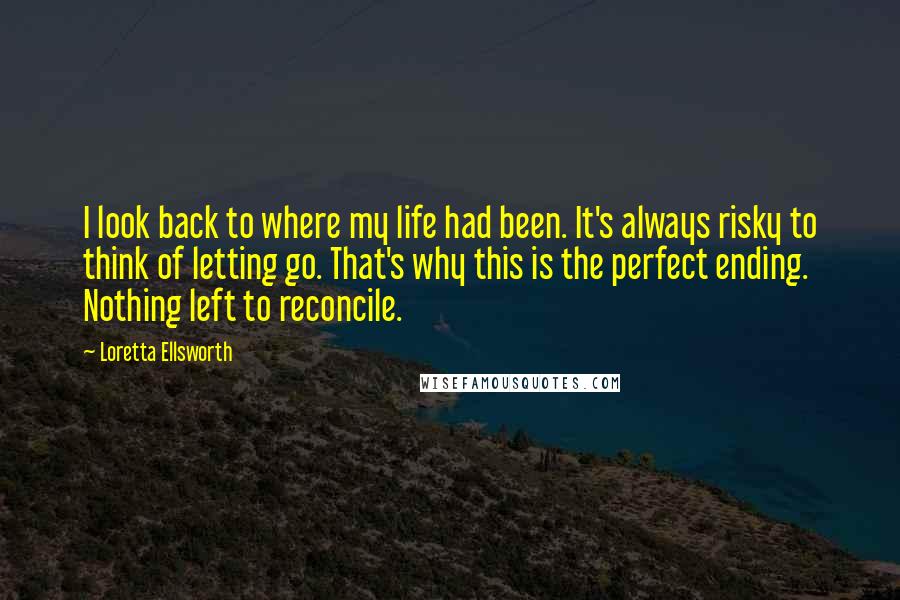 Loretta Ellsworth Quotes: I look back to where my life had been. It's always risky to think of letting go. That's why this is the perfect ending. Nothing left to reconcile.