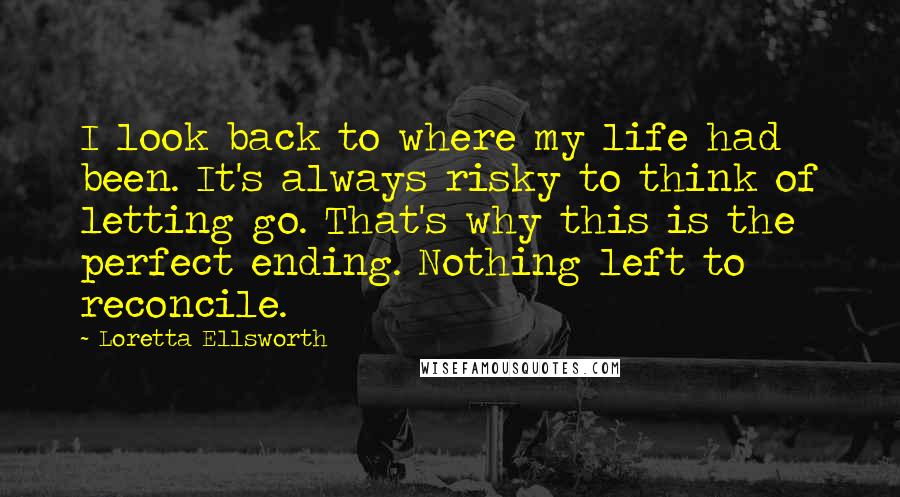 Loretta Ellsworth Quotes: I look back to where my life had been. It's always risky to think of letting go. That's why this is the perfect ending. Nothing left to reconcile.