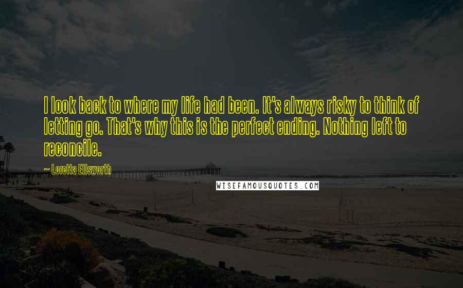 Loretta Ellsworth Quotes: I look back to where my life had been. It's always risky to think of letting go. That's why this is the perfect ending. Nothing left to reconcile.